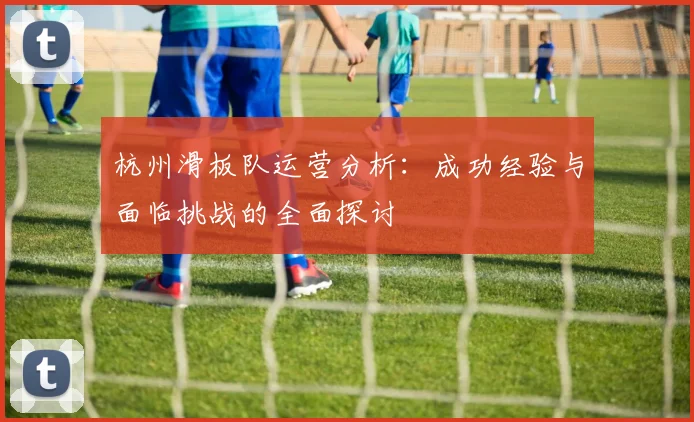 杭州滑板队运营分析：成功经验与面临挑战的全面探讨