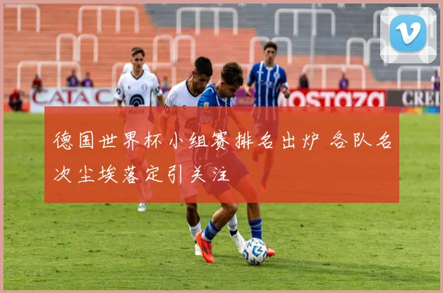 德国世界杯小组赛排名出炉 各队名次尘埃落定引关注