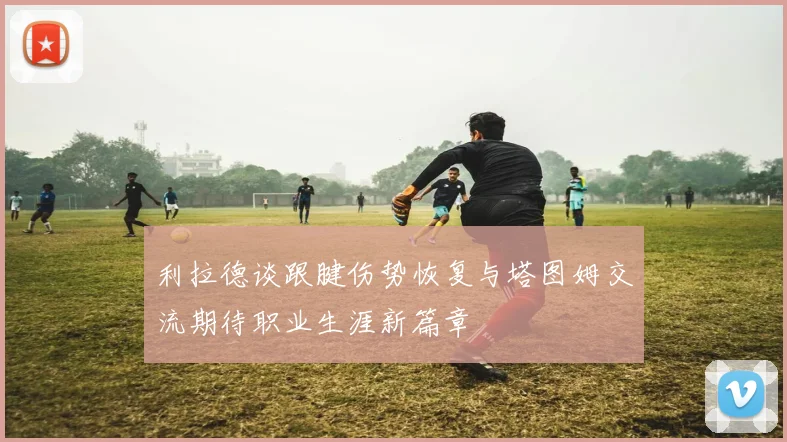 利拉德谈跟腱伤势恢复与塔图姆交流期待职业生涯新篇章