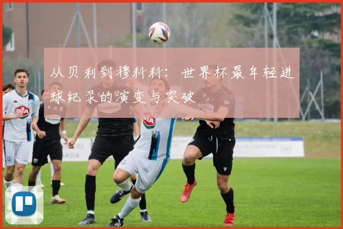 从贝利到穆科科：世界杯最年轻进球纪录的演变与突破