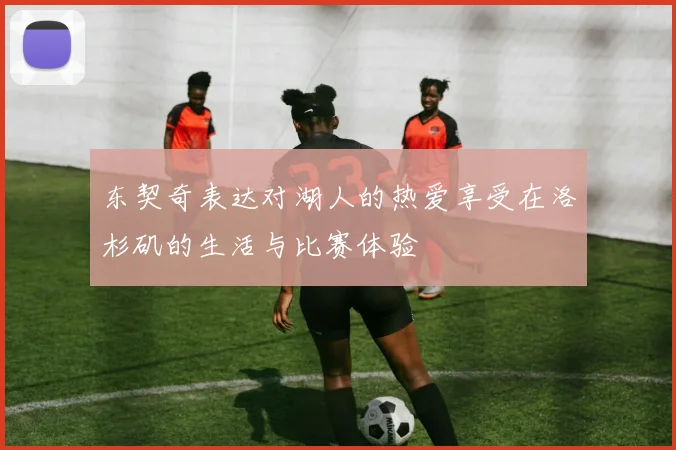 东契奇表达对湖人的热爱享受在洛杉矶的生活与比赛体验