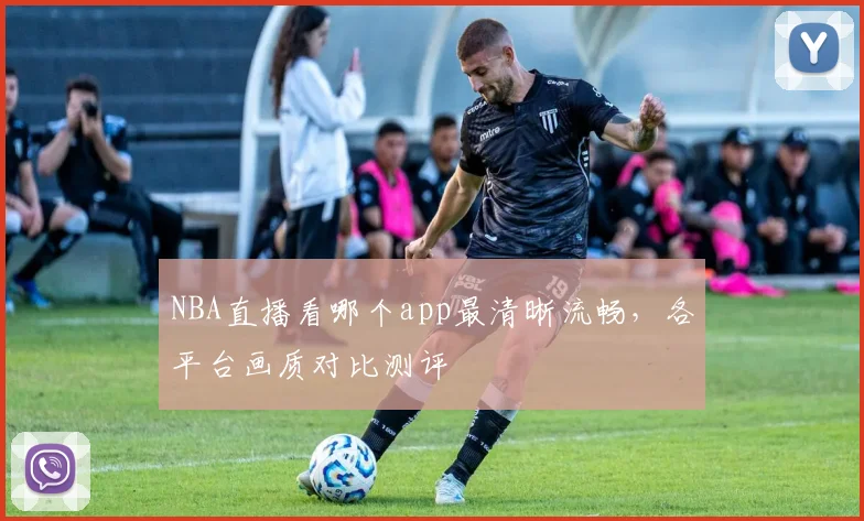 NBA直播看哪个app最清晰流畅，各平台画质对比测评