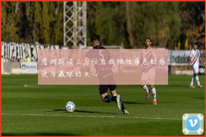 詹姆斯谈三月份自我牺牲角色的感受与赢球的决心