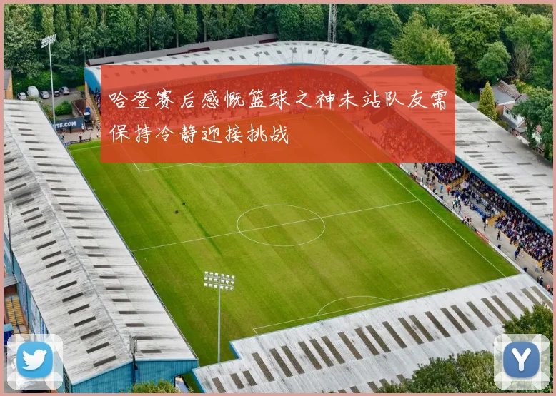 哈登赛后感慨篮球之神未站队友需保持冷静迎接挑战