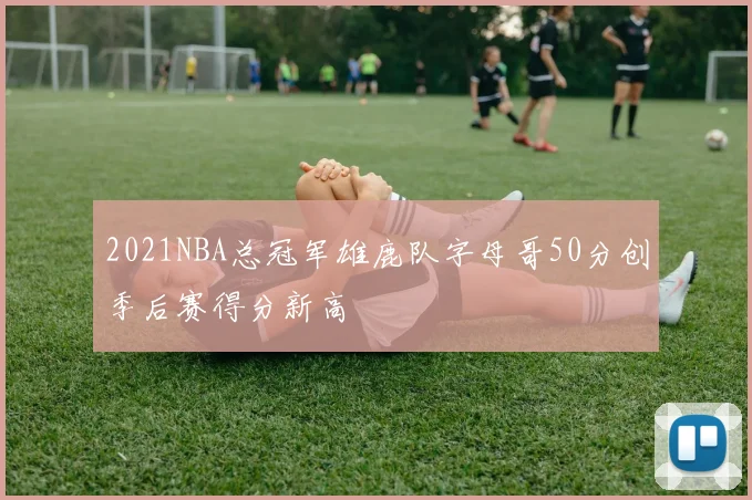 2021NBA总冠军雄鹿队字母哥50分创季后赛得分新高